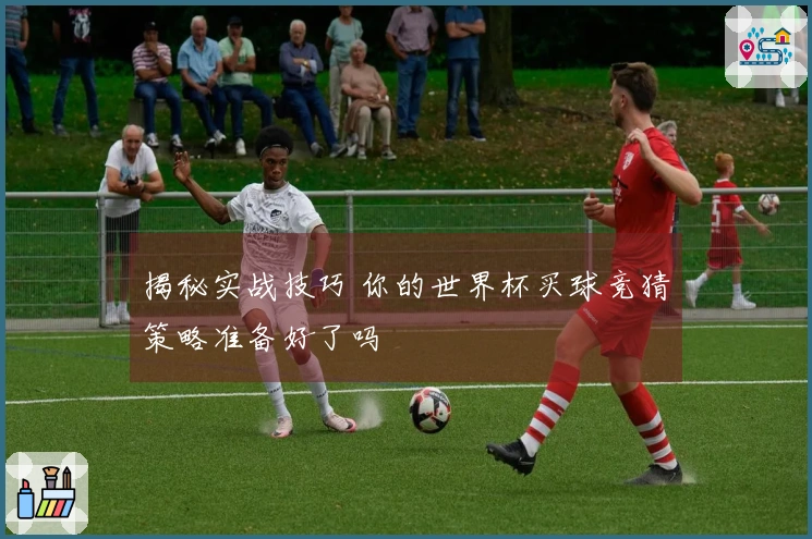 揭秘实战技巧 你的世界杯买球竞猜策略准备好了吗