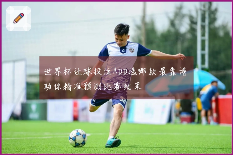 世界杯让球投注App选哪款最靠谱 助你精准预测比赛结果
