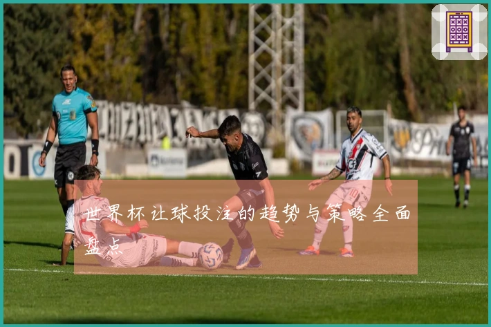 世界杯让球投注的趋势与策略全面盘点