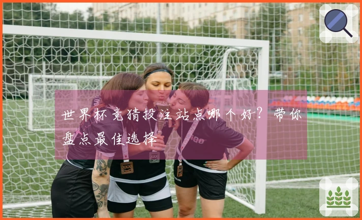 世界杯竞猜投注站点哪个好？带你盘点最佳选择