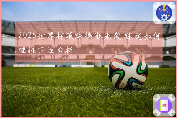 2026世界杯滚球热潮来袭 球迷如何理性下注分析